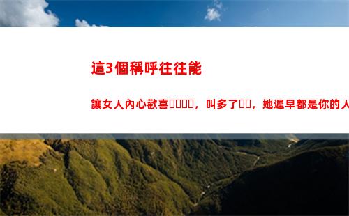 這3個稱呼往往能讓女人內心歡喜，叫多了，她遲早都是你的人